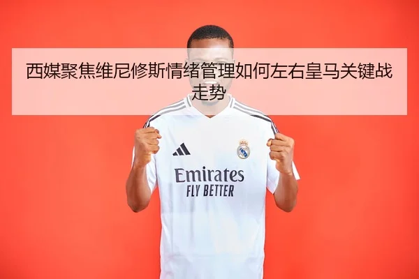 西媒聚焦维尼修斯情绪管理如何左右皇马关键战走势